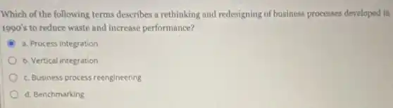 Which of the following terms describes a rethinking and redesigning of business processes developed in
1990's to reduce waste and increase performance?
a. Process integration
b. Vertical integration
c. Business process reengineering
d. Benchmarking