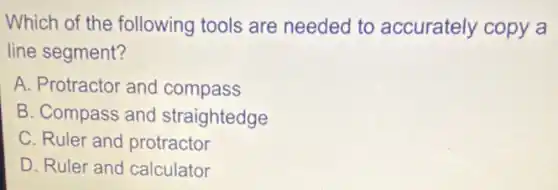 Which of the following tools are needed to accurately copy a
line segment?
A. Protractor and compass
B. Compass and straightedge
C. Ruler and protractor
D. Ruler and calculator
