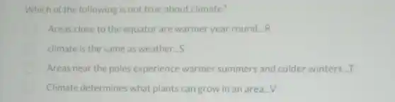 Which of the following is not true about climate?
Areas close to the equator are warmer year round __ R
climate is the same as weather...S
Areas near the poles experience warmer summers and colder winters...T
Climate determines what plants can grow in an area...V