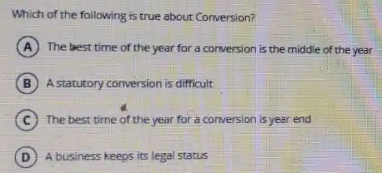 Which of the following is true about Conversion?
A The best time of the year for a conversion is the middle of the year
B A statutory conversion is difficult
C The best time of the year for a conversion is year end
D A business keeps its legal status