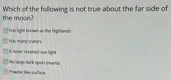 Which of the following is not true about the far side of
the moon?
Has light known as the highlands
Has many craters
It never receives sun light
No large dark spots (maria)
Powder like surface