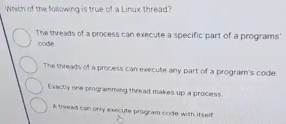 Which of the following is true of a Linux thread?
The threads of a process can execute a specific part of a programs'
code.
The threads of a process can execute any part of a program's code.
Exactly one programming thread makes up a process.
A thread can only execute program code with itself.