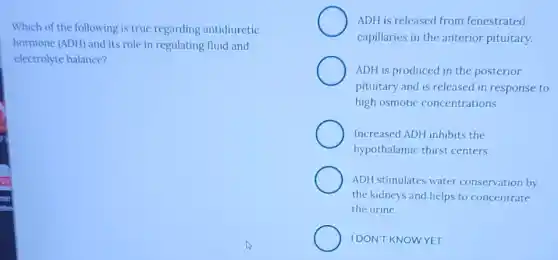 Which of the following is true regarding antidiuretic
hormone (ADH) and its role in regulating fluid and
electrolyte balance?
ADH is released from fenestrated
capillaries in the anterior pituitary.
ADH is produced in the posterior
pituitary and is released in response to
high osmotic concentrations.
Increased ADH inhibits the
hypothalamic thirst centers.
ADH stimulates water conservation by
the kidneys and helps to concentrate
the urine.
IDON'T KNOWYET