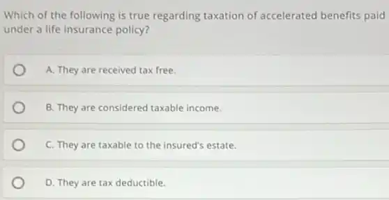 Which of the following is true regarding taxation of accelerated benefits paid
under a life insurance policy?
A. They are received tax free.
B. They are considered taxable income.
C. They are taxable to the insured's estate.
D. They are tax deductible.