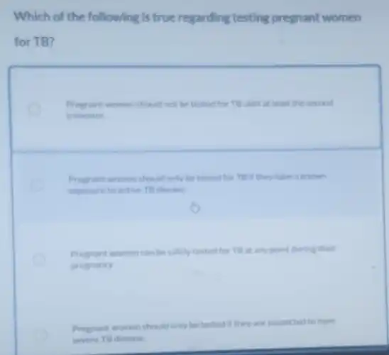 Which of the following is true regarding testing pregnant women
for TB
Pregrant women should not be tested for TB until at least the second
trimester.
Pregnant women should only be tested for TB If they have a known
exposure to active TB disease.
Pregnant women can be safely tested for TB at any point during their
pregnancy
Pregnant women should only be tested if they are suspected to have
severe TB disease.