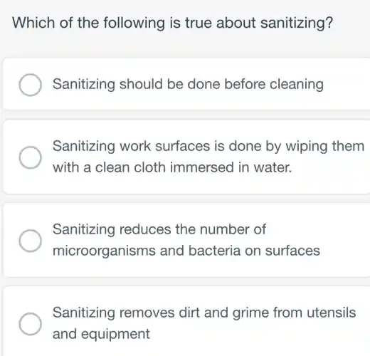 Which of the following is true about sanitizing?
Sanitizing should be done before cleaning
Sanitizing work surfaces is done by wiping them
with a clean cloth immersed in water.
Sanitizing reduces the number of
microorganisms and bacteria on surfaces
Sanitizing removes dirt and grime from utensils