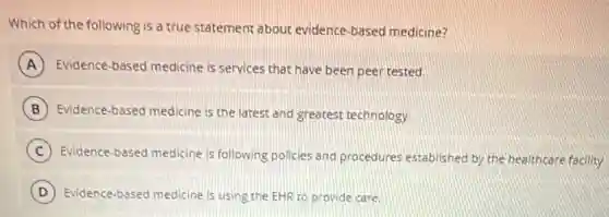 Which of the following is a true statement about evidence-based medicine?
A Evidence-based medicine is services that have been peer tested.
B Evidence-based medicine is the latest and greatest technology.
C Evidence-based medicine is following policies and procedures established by the healthcare facility.
D Evidence-based medicine is using the EHR to provide care.