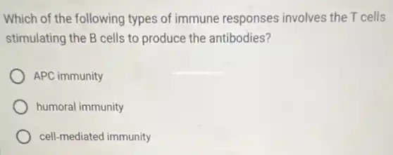 Which of the following types of immune responses involves the T cells
stimulating the B cells to produce the antibodies?
APC immunity
humoral immunity
cell-mediated immunity