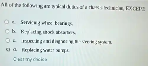 All of the following are typical duties of a chassis technician, EXCEPT:
a. Servicing wheel bearings.
b. Replacing shock absorbers.
c. Inspecting and diagnosing the steering system.
d. Replacing water pumps.