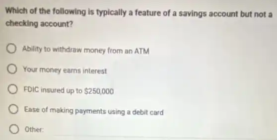 Which of the following is typically a feature of a savings account but not a
checking account?
Ability to withdraw money from an ATM
Your money earns interest
FDIC insured up to 250,000
Ease of making payments using a debit card
Other:
