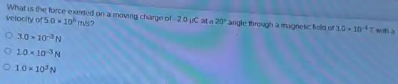 What is the force exerted on a moving charge of -2.0mu C at a 20^circ angle through a magnetic field of
3.0times 10^-4 T with a
velocity of 5.0times 10^6m/s
3.0times 10^-3
1.0times 10^-3
1.0times 10^3
