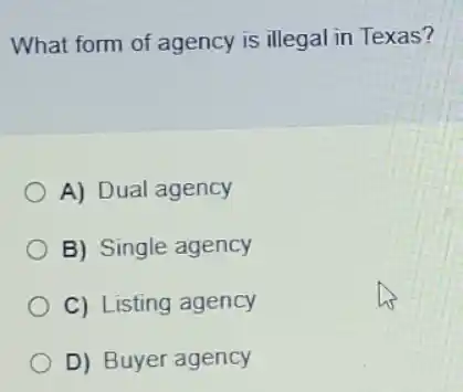 What form of agency is illegal in Texas?
A) Dual agency
B) Single agency
C) Listing agency
D) Buyer agency