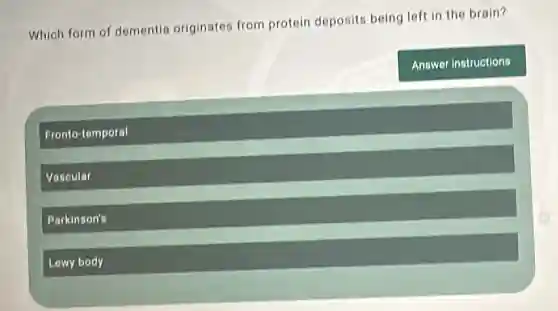 Which form of dementia originates from protein deposits being left in the brain?
Answer instructions
Fronto-temporal
Vascular
Parkinson's
Lewy body