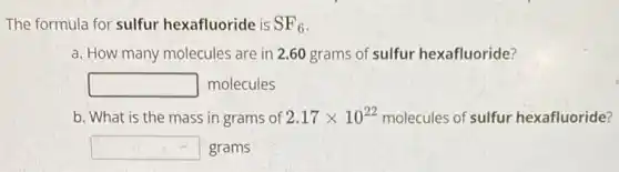 The formula for sulfur hexafluoride is SF_(6)
a. How many molecules are in 2.60 grams of sulfur hexafluoride?
square molecules
b. What is the mass in grams of 2.17times 10^22 molecules of sulfur hexafluoride?
square grams