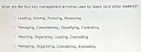 What are the four key management activities used by Jason (and other (eaders)?
Leading, Driving, Pursuing, Measuring
Managing, Consolidating, Classifying Controlling
Planning, Organizing, Leading . Controlling
Managing, Organizing, Considering Evaluating