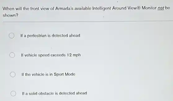 When will the front view of Armada's available Intelligent Around View(B) Monitor not be
shown?
If a pedestrian is detected ahead
If vehicle speed exceeds 12 mph
If the vehicle is in Sport Mode
If a solid obstacle is detected ahead