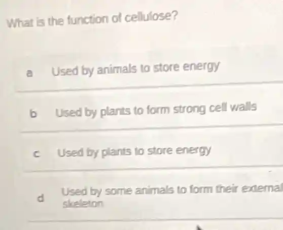 What is the function of cellulose?
a Used by animals to store energy
b Used by plants to form strong cell walls
c Used by plants to store energy
d
Used by some animals to form their external
skeleton