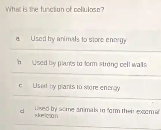 What is the function of cellulose?
a Used by animals to store energy
b Used by plants to form strong cell walls
c Used by plants to store energy
d Used by some animals to form their external
skeleton