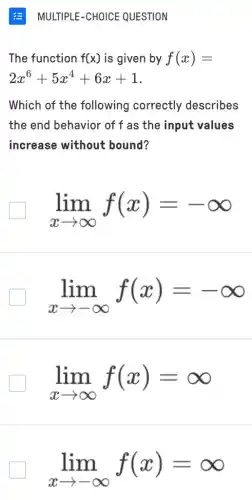 The function f(x) is given by f(x)=
2x^6+5x^4+6x+1
Which of the following correctly describes
the end behavior of f as the input values
increase without bound?
lim _(xarrow infty )f(x)=-infty 
lim _(xarrow -infty )f(x)=-infty 
lim _(xarrow infty )f(x)=infty 
lim _(xarrow -infty )f(x)=infty