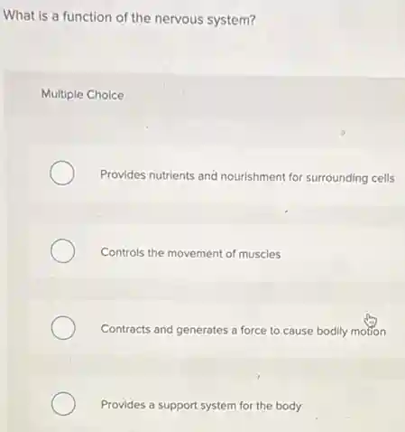 What is a function of the nervous system?
Multiple Choice
Provides nutrients and nourishment for surrounding cells
Controls the movement of muscles
Contracts and generates a force to.cause bodily motion
Provides a support system for the body