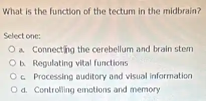 What is the function of the tectum in the midbrain?
Select one:
a. Connecting the cerebellum and brain stem
b. Regulating vital functions
c. Processing auditory and visual information
d. Controlling emotions and memory