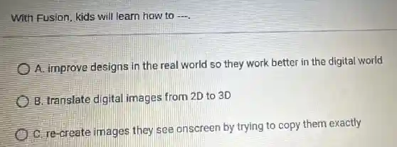 With Fusion, kids will learn how to __
A. improve designs in the real world so they work better in the digital world
B. translate digital images from 2D to 3D
C. re-create images they see onscreen by trying to copy them exactly