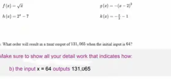 f(x)=sqrt (x)
h(x)=2^x-7
g(x)=-(x-2)^2
k(x)=-(x)/(2)-1
. What order will result in a final oapot of 131, 065 when the initial input is 64?
Make sure to show all your detail work that indicates how:
b) the input x=64 outputs 131,065