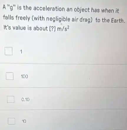 A "g" is the acceleration an object has when it
falls freely (with negligible air drag) to the Earth.
It's value is about [?]m/s^2
1
100
0.10
10