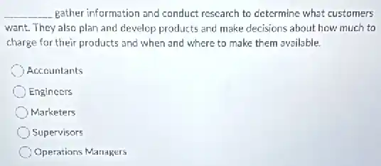 __ gather information and conduct research to determine what customers
want. They also plan and develop products and make decisions about how much to
charge for their products and when and where to make them available.
Accountants
Engineers
Marketers
Supervisors
Operations Managers
