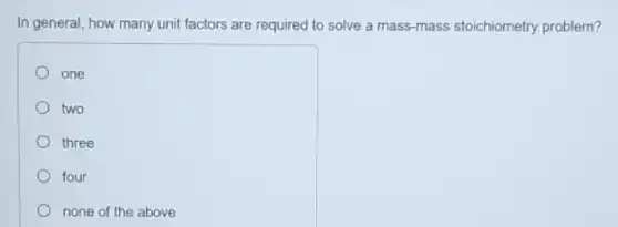 In general, how many unit factors are required to solve a mass mass stoichiometry problem?
one
two
three
four
none of the above