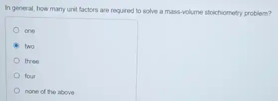 In general, how many unit factors are required to solve a mass-volume stoichiometry problem?
one
C two
three
four
none of the above