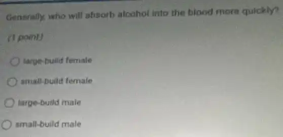 Generally, who will absorb alcohol into the blood more quickly?
(1 point)
large-build female
small-build female
large-build male
small-build male