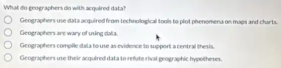 What do geographers do with acquired data?
Geographers use data acquired from technological tools to plot phenomena on maps and charts.
Geographers are wary of using data.
Geographers compile data to use as evidence to support a central thesis.
Geographers use their acquired data to refute rival geographic hypotheses.