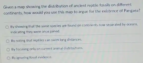 Given a map showing the distribution of ancient reptile fossils on different
continents, how would you use this map to argue for the existence of Pangaea?
By showing that the same species are found on continents now separated by oceans,
indicating they were once joined.
By noting that reptiles can swim long distances.
By focusing only on current animal distributions.
By ignoring fossil evidence.