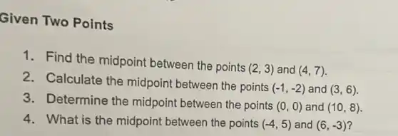 Given Two Points
1. Find the midpoint between the points
(2,3) and (4,7)
2. Calculate the midpoint between the points
(-1,-2) and (3,6)
3. Determine the midpoint between the points
(0,0) and (10,8)
4. What is the midpoint between the points (-4,5) and (6,-3)