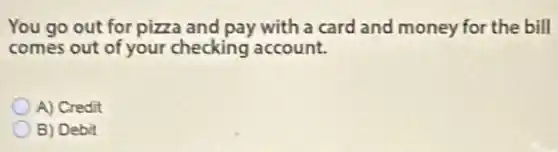 You go out for pizza and pay with a card and money for the bill
comes out of your checking account.
A) Credit
B) Debit