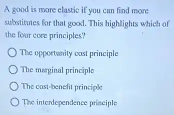 A good is more clastic if you can find more
substitutes for that good.This highlights which of
the four core principles?
The opportunity cost principle
The marginal principle
The cost-benefit principle
The interdependence principle
