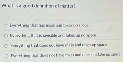 What is a good definition of matter?
Everything that has mass and takes up space
Everything that is invisible and takes up no space
Everything that does not have mass and takes up space
Everything that does not have mass and does not take up space