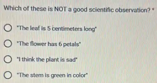 Which of these is NOT a good scientific observation?
"The leaf is 5 centimeters long"
"The flower has 6 petals"
"I think the plant is sad"
"The stem is green in color"