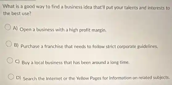 What is a good way to find a business idea that'll put your talents and interests to
the best use?
A) Open a business with a high profit margin.
B) Purchase a franchise that needs to follow strict corporate guidelines.
C) Buy a local business that has been around a long time.
D) Search the Internet or the Yellow Pages for information on related subjects.
