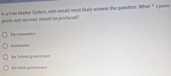 goods and services should be produced?
In a Free Market System, who would most likely answer the question:What 5 points
the consumers
businesses
the federal government
the state government