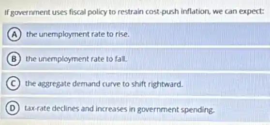 If government uses fiscal policy to restrain cost-push inflation, we can expect:
A the unemployment rate to rise.
B the unemployment rate to fall.
C the aggregate demand curve to shift rightward.
D tax-rate declines and increases in government spending.