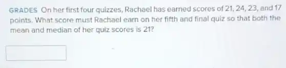 GRADES On her first four quizzes, Rachael has earned scores of 21,24,23, and 17
points. What score must Rachael earn on her fifth and final quiz so that both the
mean and median of her quiz scores is 21?
square