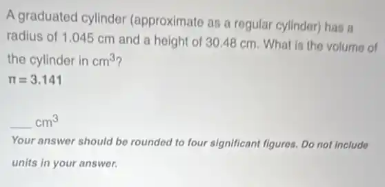 A graduated cylinder (approximate as a regular cylinder) has a
radius of 1.045 cm and a height of 30.48 cm. What is the volume of
the cylinder in cm^3
pi =3.141
underline ( )cm^3
Your answer should be rounded to four significant figures. Do not include
units in your answer.