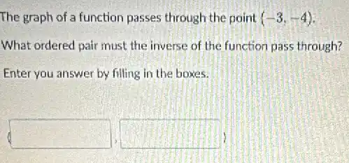 The graph of a function passes through the point (-3,-4)
What ordered pair must the inverse of the function pass through?
Enter you answer by filling in the boxes.
(square ,square )