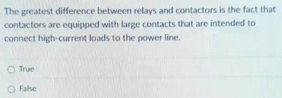The greatest difference between relays and contactors is the fact that
contactors are equipped with large contacts that are intended to
connect high-current loads to the power line.
True
D False