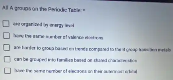 All A groups on the Periodic Table:
are organized by energy level
have the same number of valence electrons
are harder to group based on trends compared to the B group transition metals
can be grouped into families based on shared characteristics
have the same number of electrons on their outermost orbital