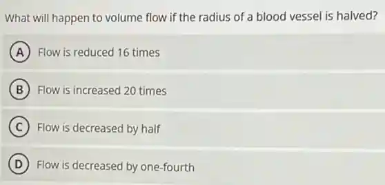 What will happen to volume flow if the radius of a blood vessel is halved?
A Flow is reduced 16 times
B Flow is increased 20 times
C Flow is decreased by half
D Flow is decreased by one-fourth