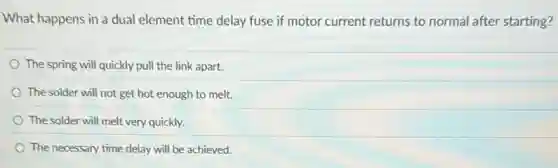 What happens in a dual element time delay fuse if motor current returns to normal after starting?
The spring will quickly pull the link apart.
The solder will not get hot enough to melt.
The solder will melt very quickly.
The necessary time delay will be achieved.