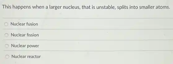This happens when a larger nucleus, that is unstable, splits into smaller atoms.
Nuclear fusion
Nuclear fission
Nuclear power
Nuclear reactor